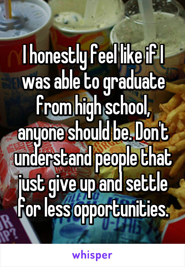 I honestly feel like if I was able to graduate from high school, anyone should be. Don't understand people that just give up and settle for less opportunities.