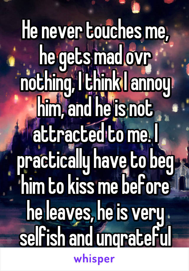 He never touches me, he gets mad ovr nothing, I think I annoy him, and he is not attracted to me. I practically have to beg him to kiss me before he leaves, he is very selfish and ungrateful