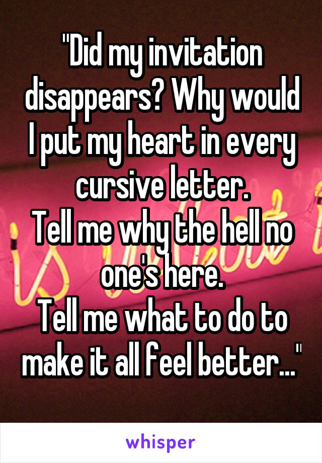 "Did my invitation disappears? Why would I put my heart in every cursive letter.
Tell me why the hell no one's here.
Tell me what to do to make it all feel better..." 