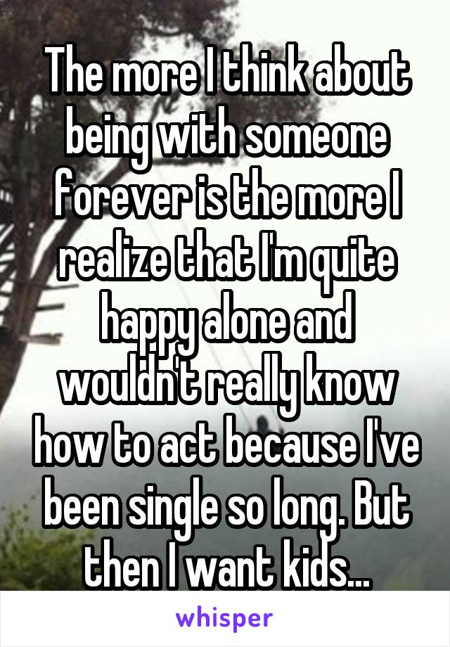 The more I think about being with someone forever is the more I realize that I'm quite happy alone and wouldn't really know how to act because I've been single so long. But then I want kids...