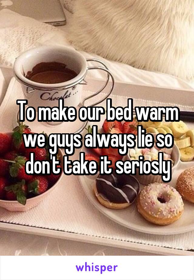 To make our bed warm we guys always lie so don't take it seriosly