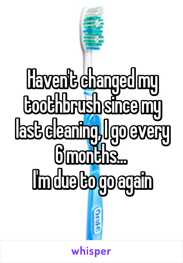 Haven't changed my toothbrush since my last cleaning, I go every 6 months… 
I'm due to go again