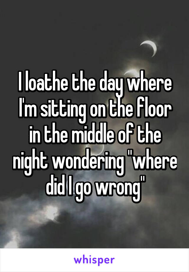 I loathe the day where I'm sitting on the floor in the middle of the night wondering "where did I go wrong"