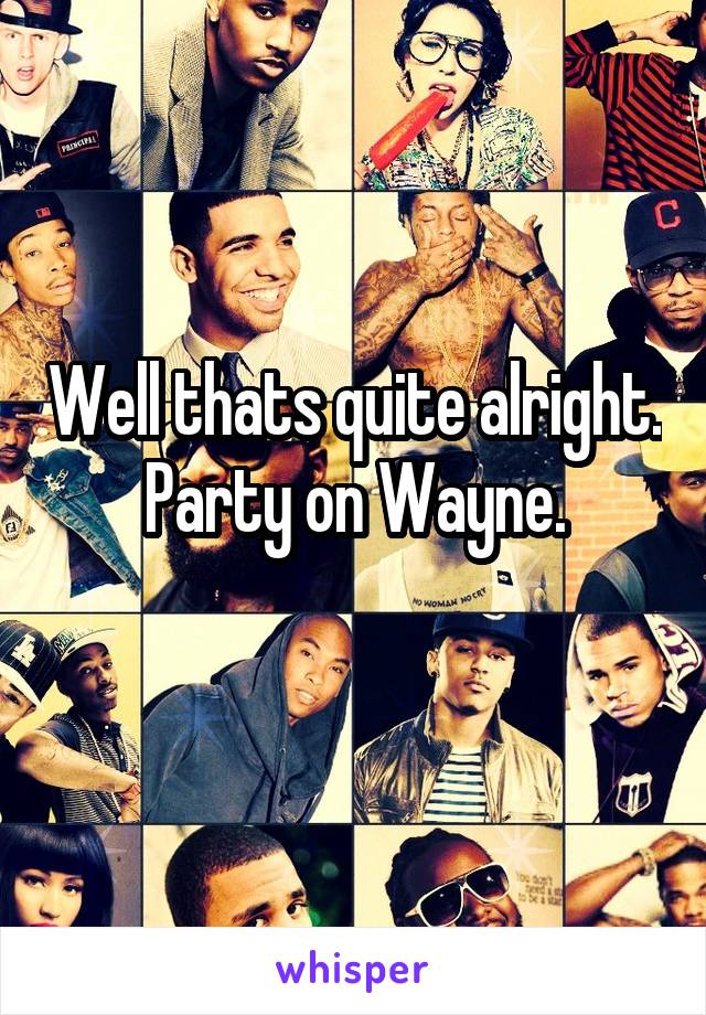 Well thats quite alright.
Party on Wayne.
