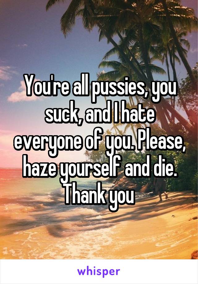 You're all pussies, you suck, and I hate everyone of you. Please, haze yourself and die. Thank you 