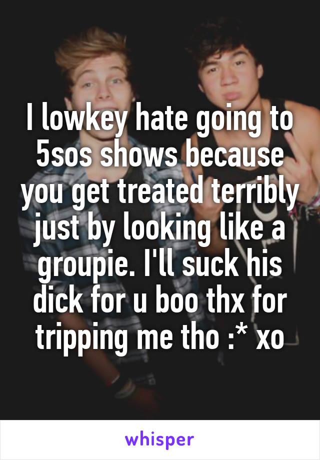 I lowkey hate going to 5sos shows because you get treated terribly just by looking like a groupie. I'll suck his dick for u boo thx for tripping me tho :* xo