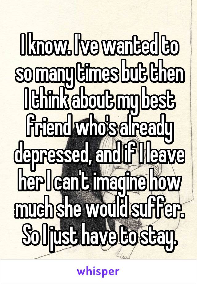 I know. I've wanted to so many times but then I think about my best friend who's already depressed, and if I leave her I can't imagine how much she would suffer. So I just have to stay.