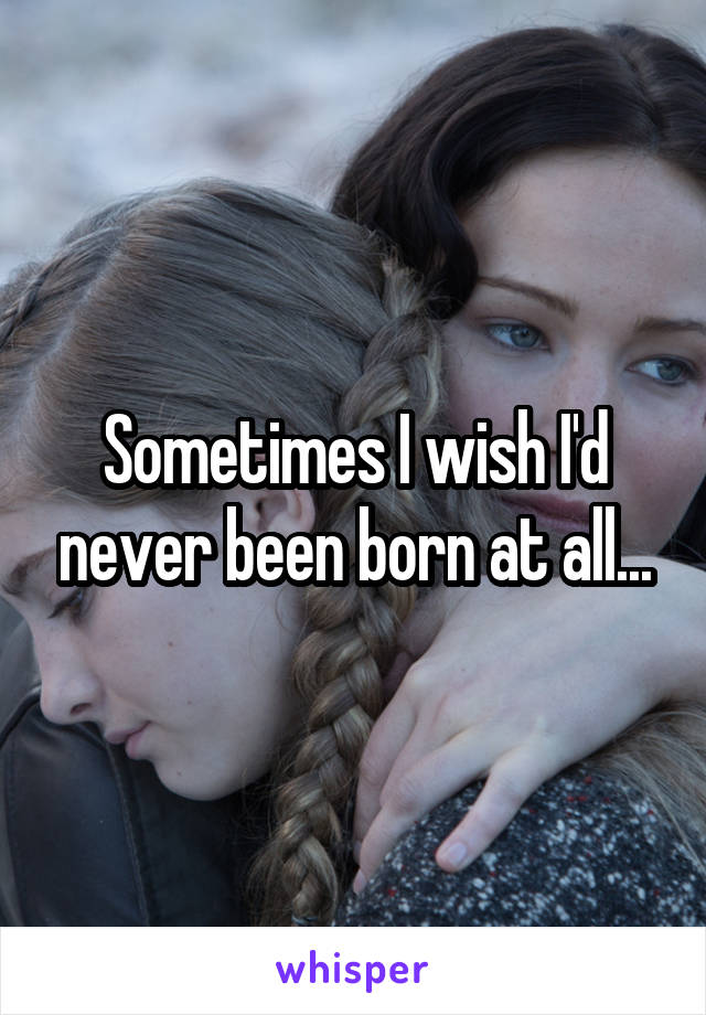 Sometimes I wish I'd never been born at all...