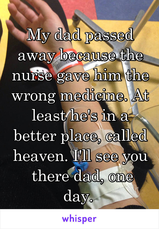 My dad passed away because the nurse gave him the wrong medicine. At least he's in a better place, called heaven. I'll see you
 there dad, one day. 