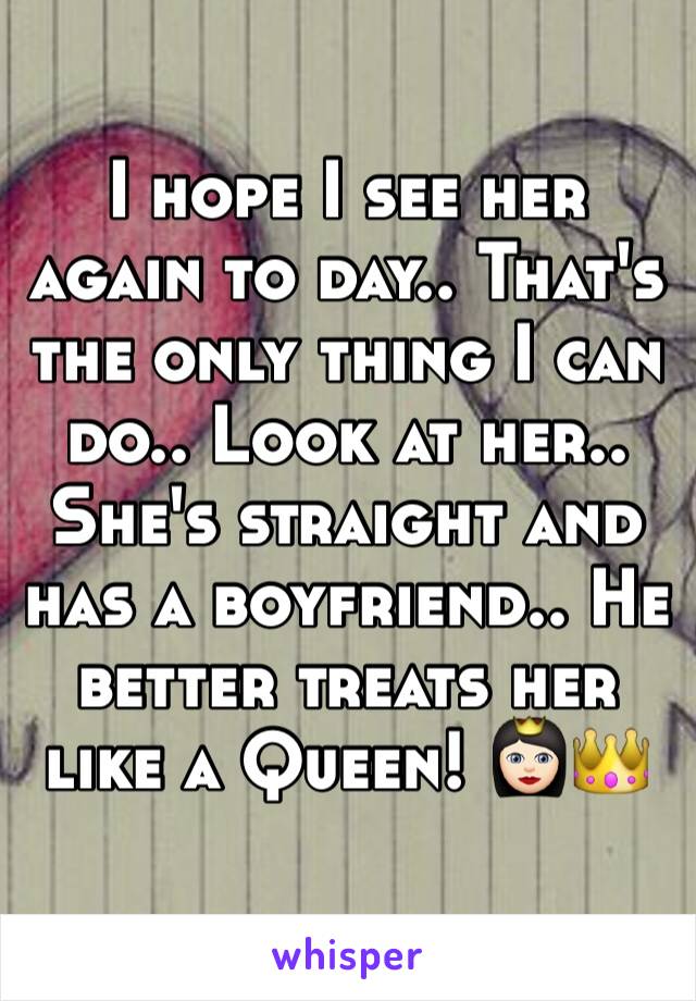 I hope I see her again to day.. That's the only thing I can do.. Look at her.. She's straight and has a boyfriend.. He better treats her like a Queen! 👸🏻👑