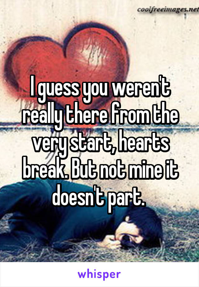 I guess you weren't really there from the very start, hearts break. But not mine it doesn't part. 