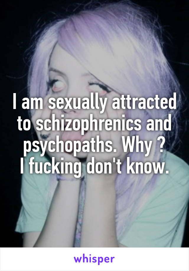 I am sexually attracted to schizophrenics and psychopaths. Why ?
I fucking don't know.