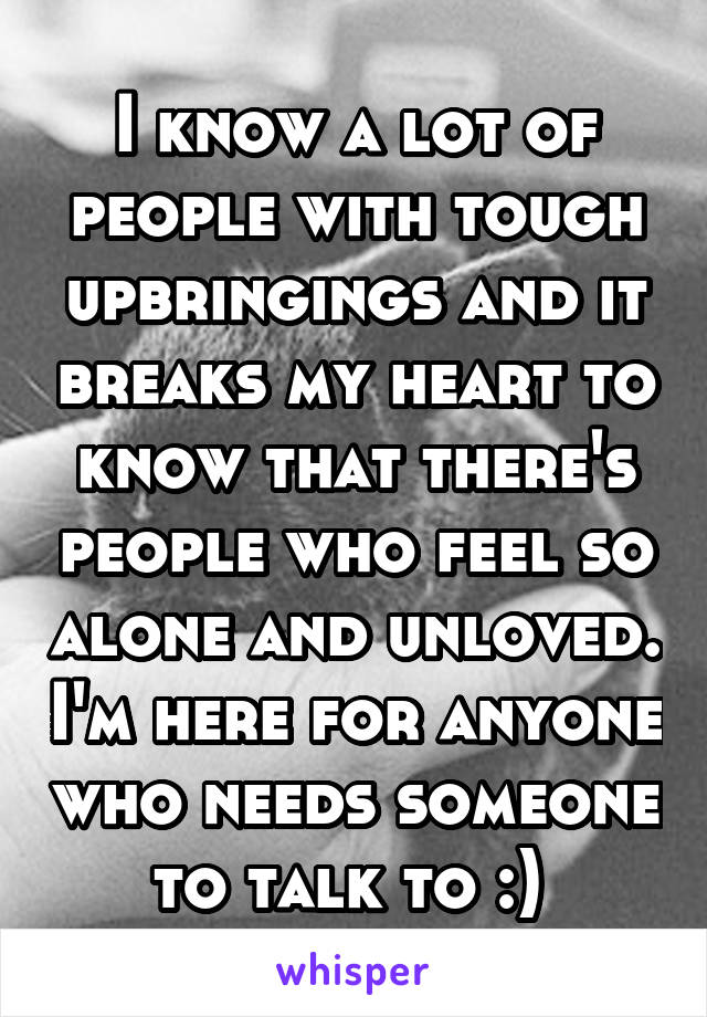 I know a lot of people with tough upbringings and it breaks my heart to know that there's people who feel so alone and unloved. I'm here for anyone who needs someone to talk to :) 