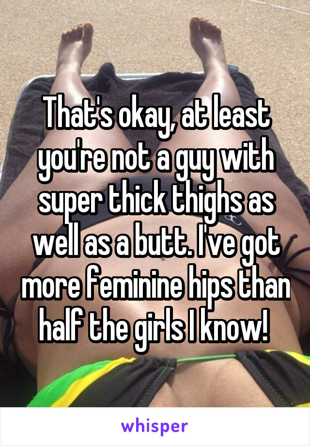 That's okay, at least you're not a guy with super thick thighs as well as a butt. I've got more feminine hips than half the girls I know! 