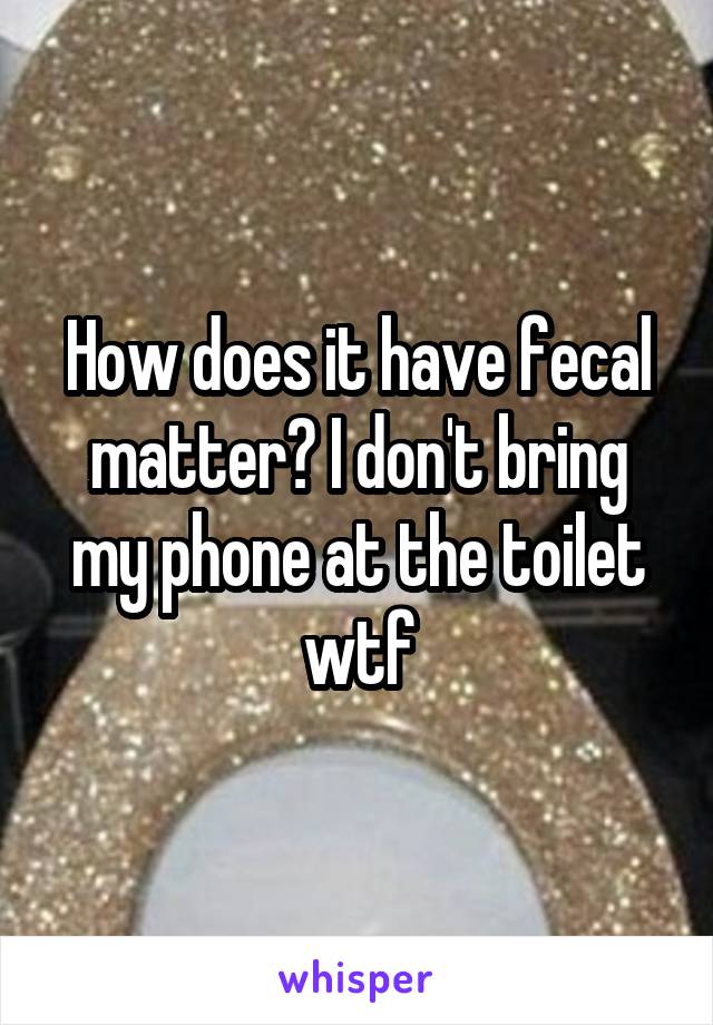 How does it have fecal matter? I don't bring my phone at the toilet wtf