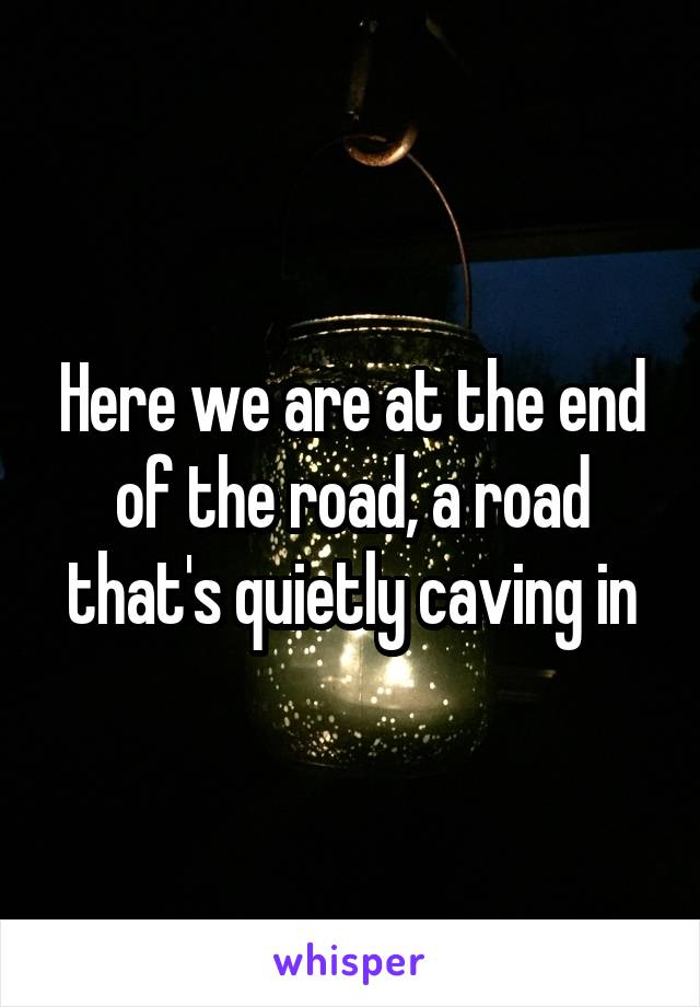 Here we are at the end of the road, a road that's quietly caving in