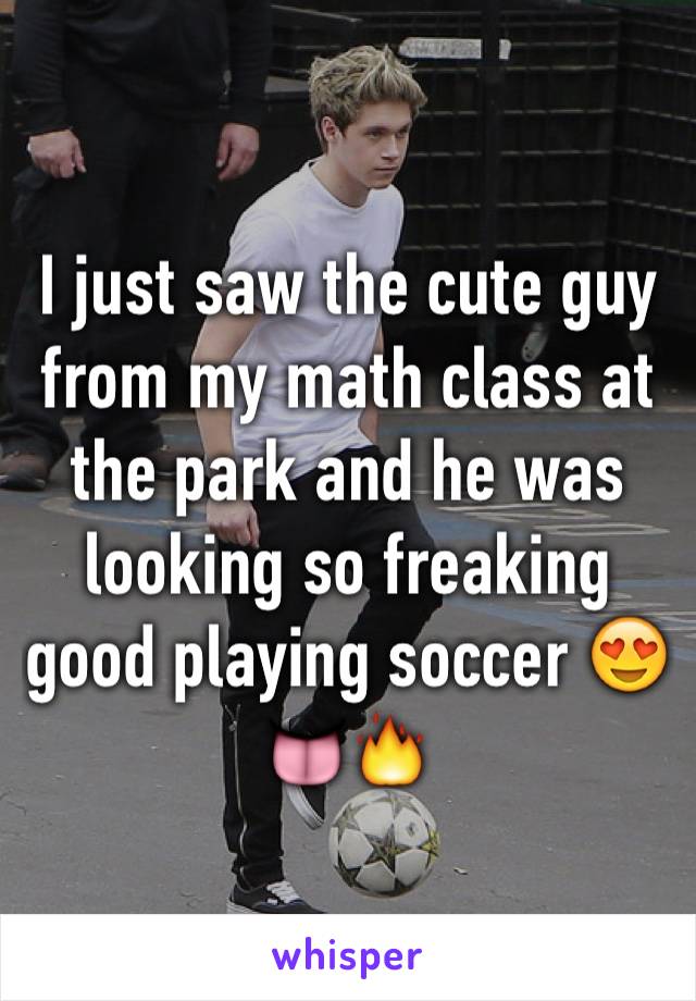 I just saw the cute guy from my math class at the park and he was looking so freaking good playing soccer 😍👅🔥