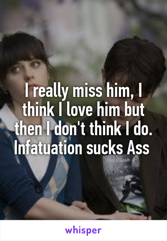 I really miss him, I think I love him but then I don't think I do. Infatuation sucks Ass 