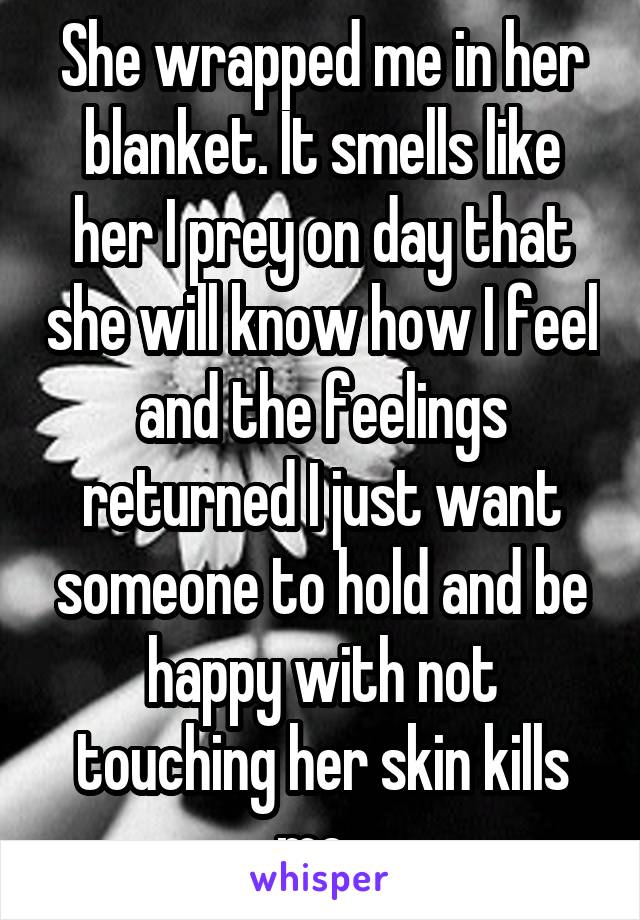 She wrapped me in her blanket. It smells like her I prey on day that she will know how I feel and the feelings returned I just want someone to hold and be happy with not touching her skin kills me. 