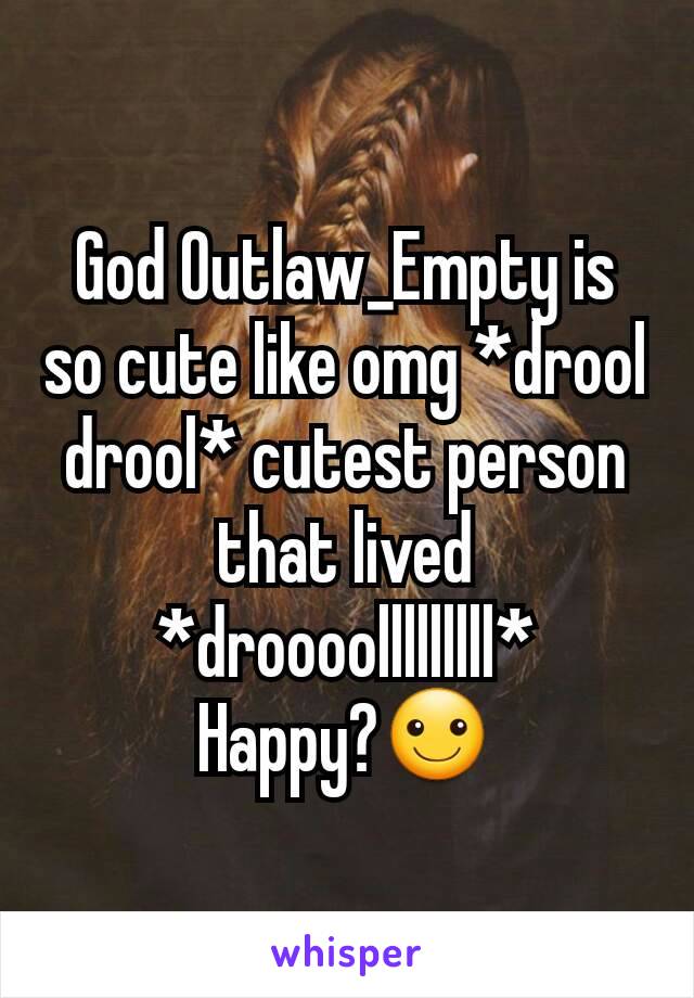 God Outlaw_Empty is so cute like omg *drool drool* cutest person that lived *droooolllllllll*
Happy?☺