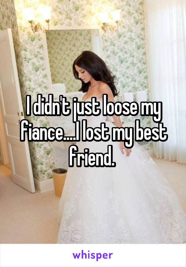 I didn't just loose my fiance....I lost my best friend. 