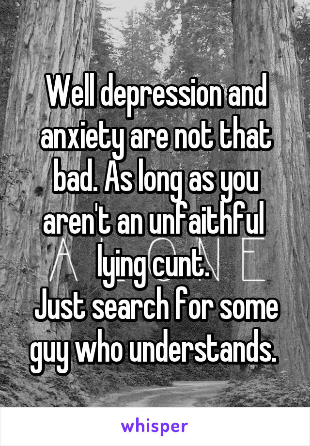 Well depression and anxiety are not that bad. As long as you aren't an unfaithful  lying cunt. 
Just search for some guy who understands. 