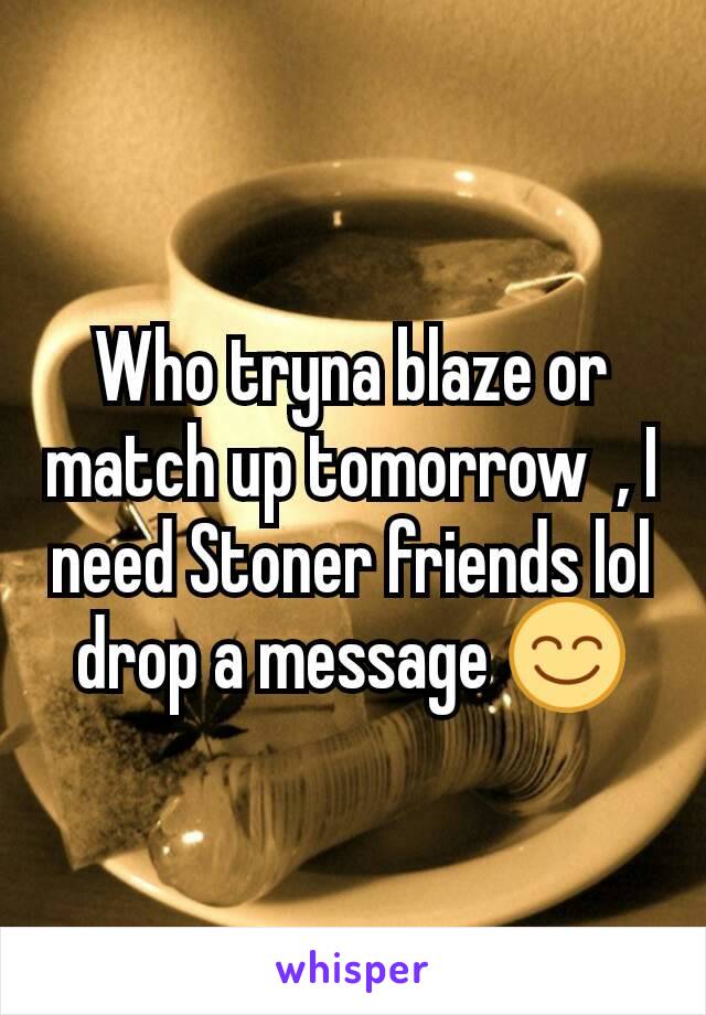 Who tryna blaze or match up tomorrow  , I need Stoner friends lol drop a message 😊