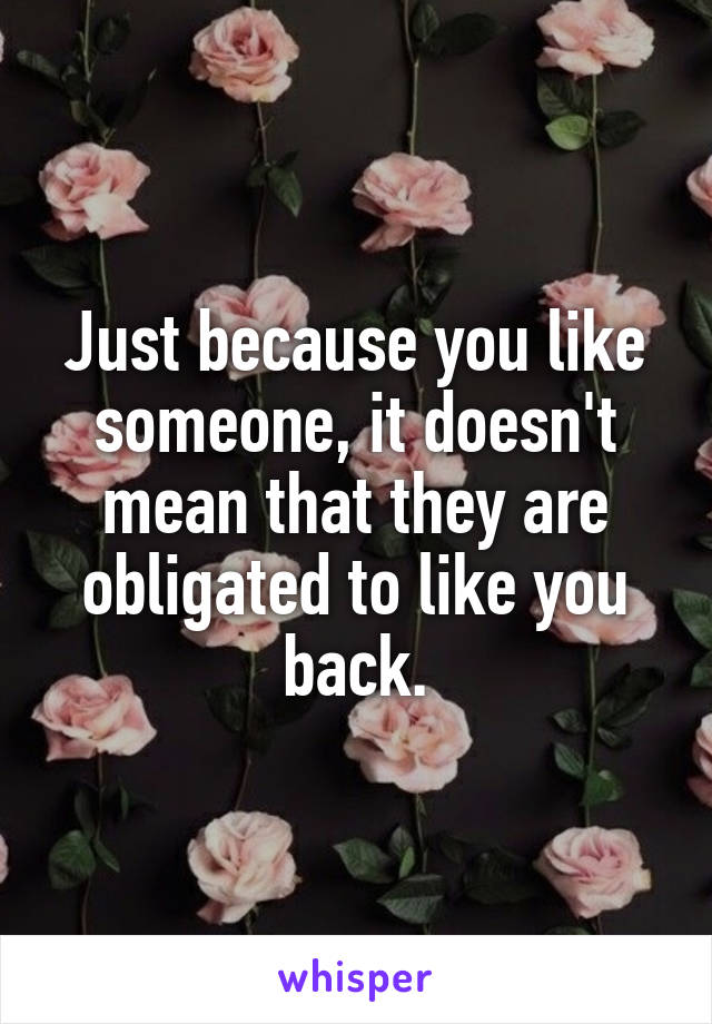 Just because you like someone, it doesn't mean that they are obligated to like you back.