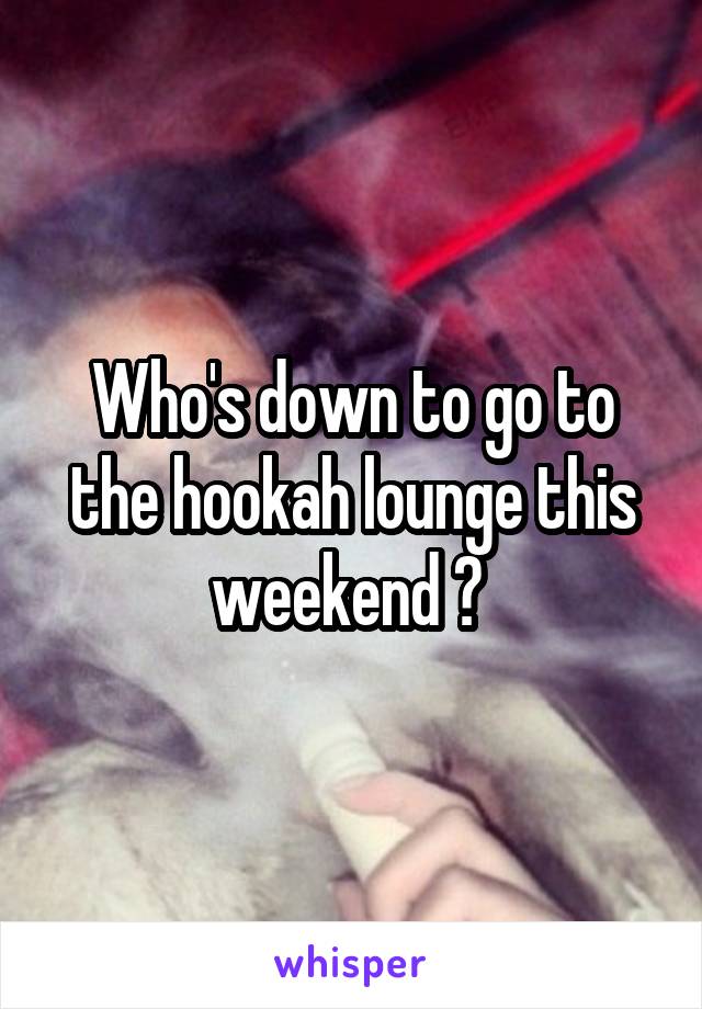 Who's down to go to the hookah lounge this weekend ? 