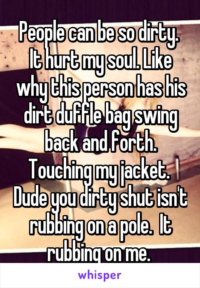 People can be so dirty.  It hurt my soul. Like why this person has his dirt duffle bag swing back and forth. Touching my jacket.  Dude you dirty shut isn't rubbing on a pole.  It rubbing on me. 