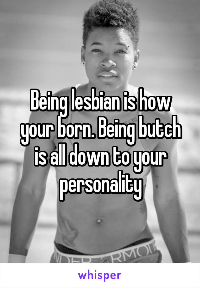 Being lesbian is how your born. Being butch is all down to your personality