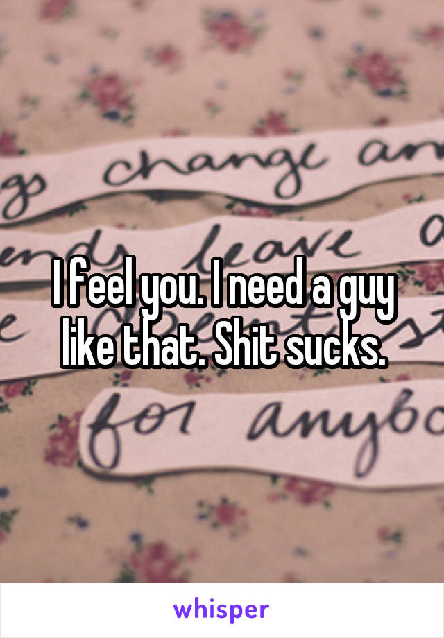 I feel you. I need a guy like that. Shit sucks.