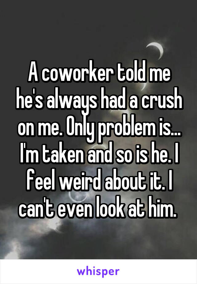 A coworker told me he's always had a crush on me. Only problem is... I'm taken and so is he. I feel weird about it. I can't even look at him. 