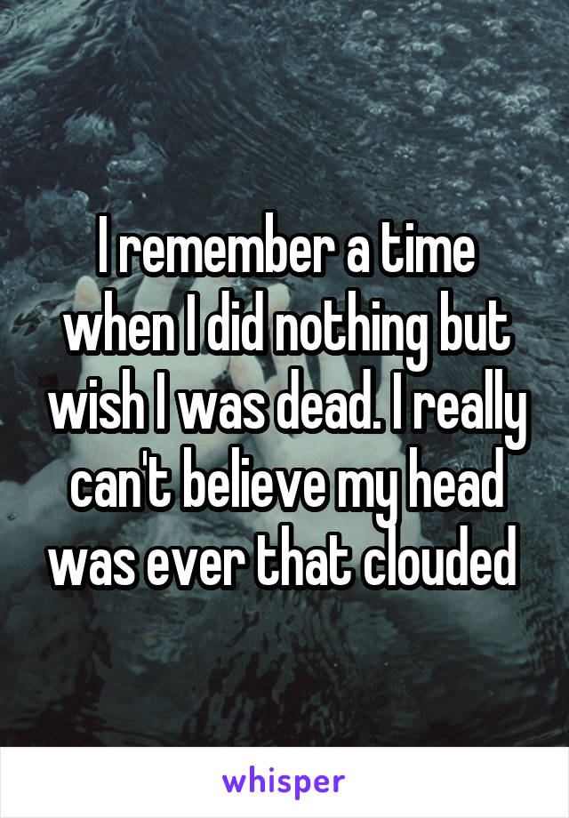 I remember a time when I did nothing but wish I was dead. I really can't believe my head was ever that clouded 