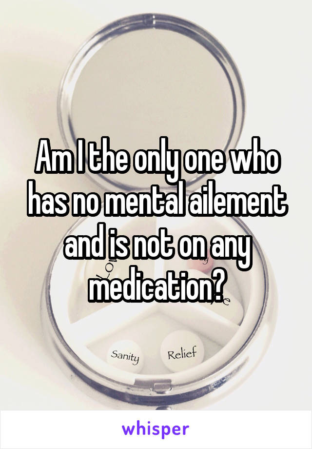 Am I the only one who has no mental ailement and is not on any medication?