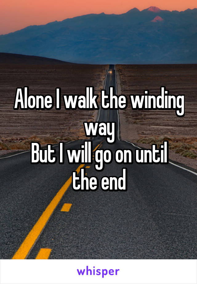 Alone I walk the winding way
But I will go on until the end