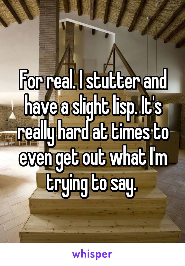 For real. I stutter and have a slight lisp. It's really hard at times to even get out what I'm trying to say. 