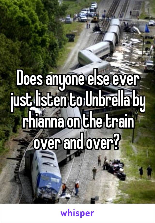 Does anyone else ever just listen to Unbrella by rhianna on the train over and over? 