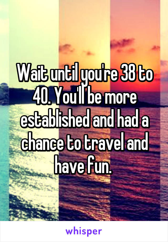 Wait until you're 38 to 40. You'll be more established and had a chance to travel and have fun. 