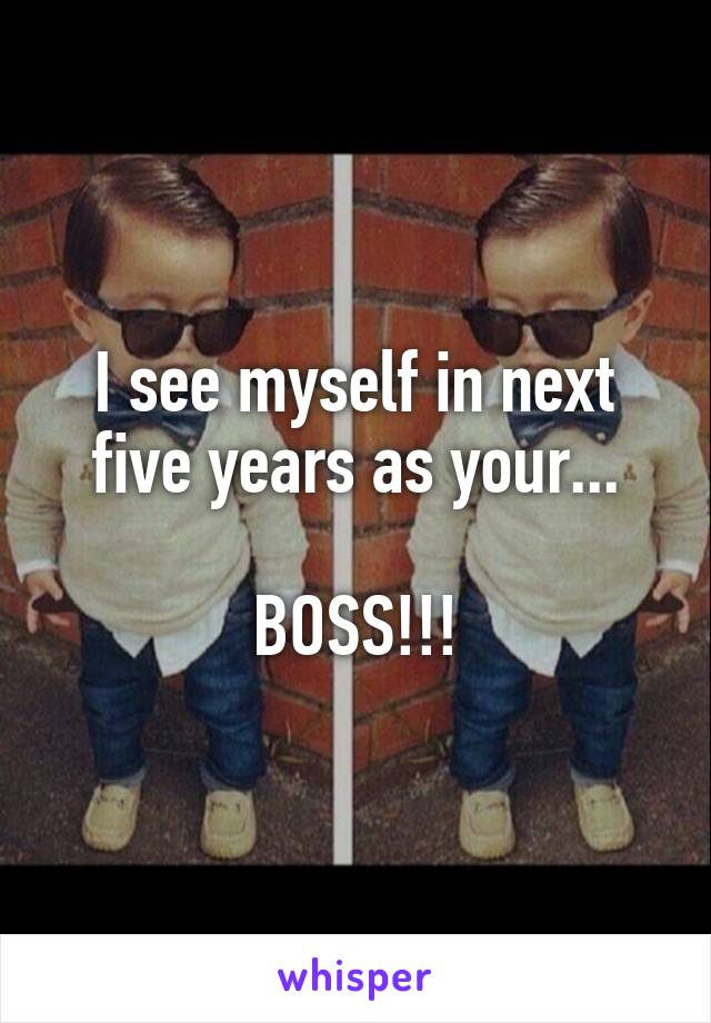 I see myself in next five years as your...

BOSS!!!