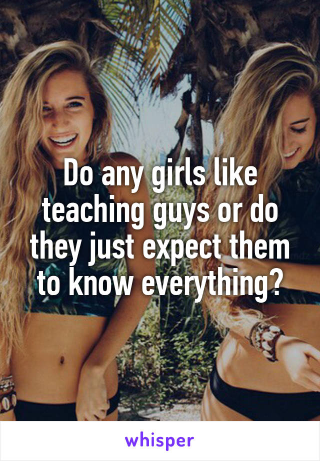 Do any girls like teaching guys or do they just expect them to know everything?