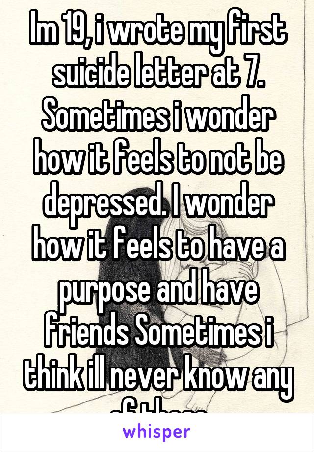 Im 19, i wrote my first suicide letter at 7. Sometimes i wonder how it feels to not be depressed. I wonder how it feels to have a purpose and have friends Sometimes i think ill never know any of those