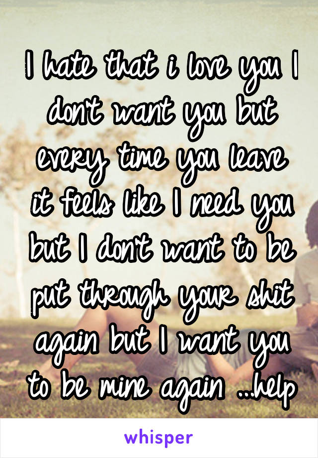 I hate that i love you I don't want you but every time you leave it feels like I need you but I don't want to be put through your shit again but I want you to be mine again ...help