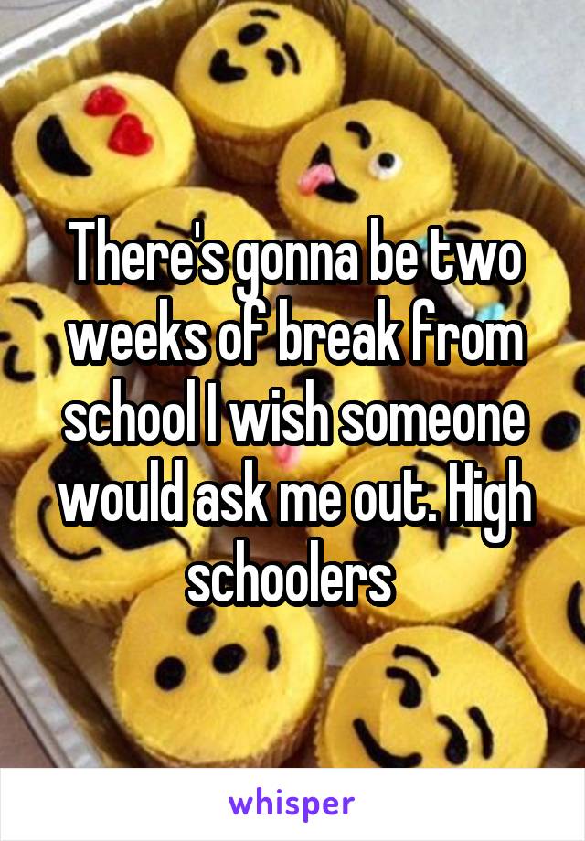 There's gonna be two weeks of break from school I wish someone would ask me out. High schoolers 