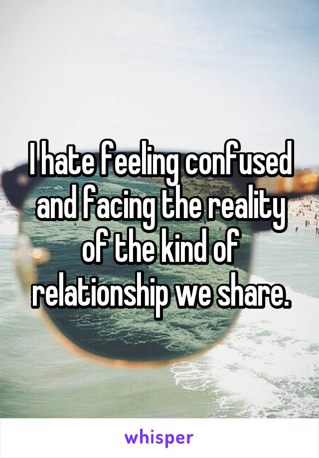 I hate feeling confused and facing the reality of the kind of relationship we share.