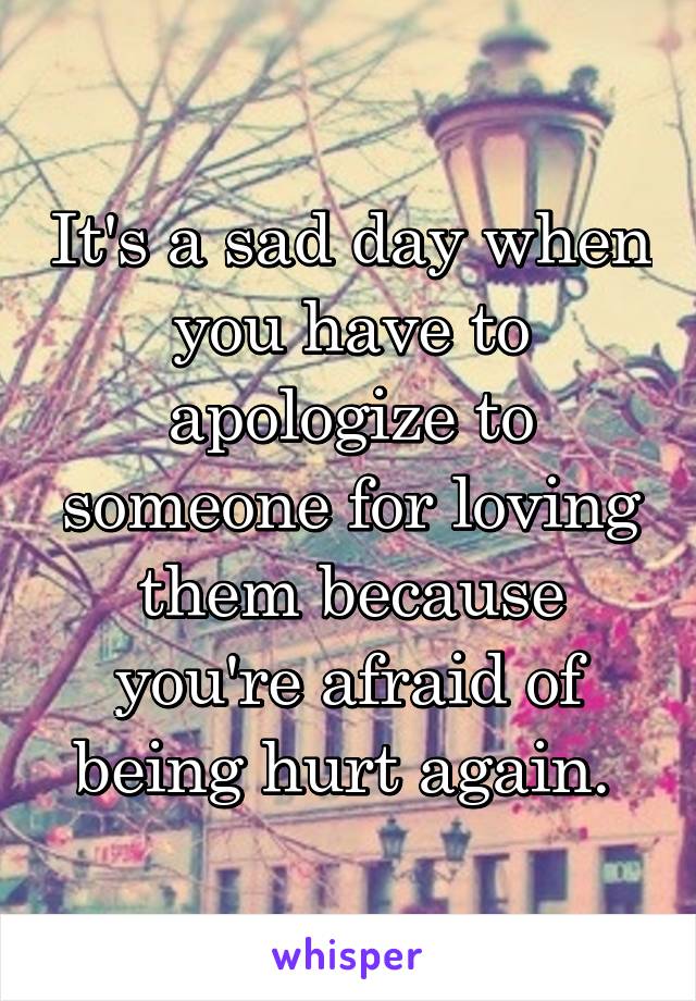 It's a sad day when you have to apologize to someone for loving them because you're afraid of being hurt again. 