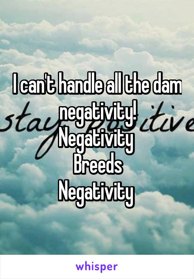 I can't handle all the dam negativity!
Negativity 
Breeds
Negativity 