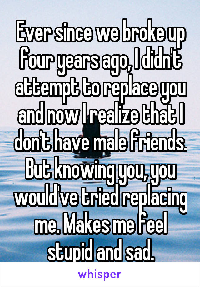 Ever since we broke up four years ago, I didn't attempt to replace you and now I realize that I don't have male friends. But knowing you, you would've tried replacing me. Makes me feel stupid and sad.