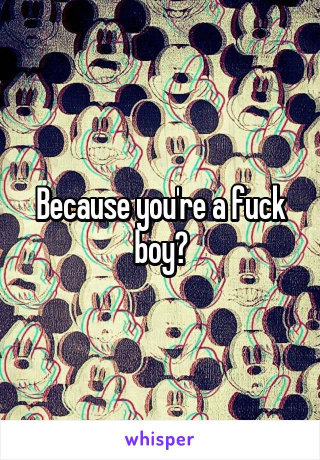 Because you're a fuck boy?