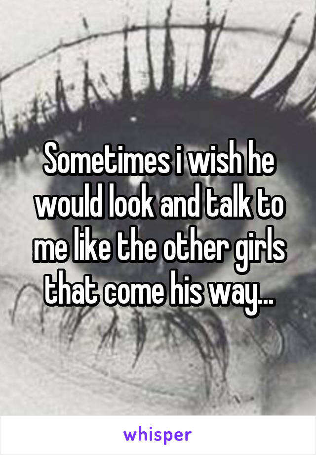 Sometimes i wish he would look and talk to me like the other girls that come his way...